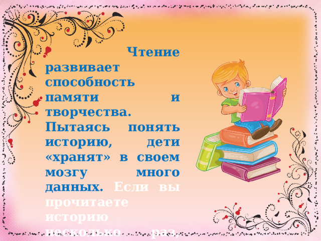  Чтение развивает способность памяти и творчества. Пытаясь понять историю, дети «хранят» в своем мозгу много данных. Если вы прочитаете историю несколько раз, вы заметите, что ваш ребенок со временем выучит ее наизусть. 