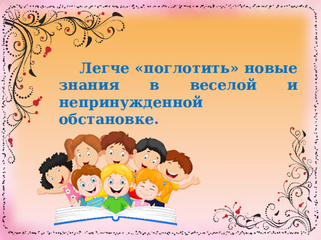  Легче «поглотить» новые знания в веселой и непринужденной обстановке.  