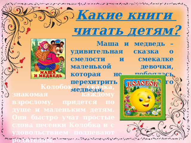 Какие книги читать детям?  Маша и медведь – удивительная сказка о смелости и смекалке маленькой девочки, которая не побоялась перехитрить самого медведя.  Колобок – сказка, знакомая каждому взрослому, придется по душе и маленьким детям. Они быстро учат простые слова песенки Колобка и с удовольствием подпевают родителям.  