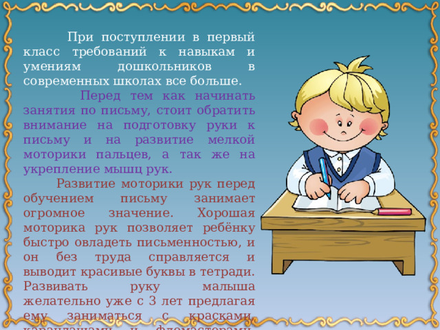  При поступлении в первый класс требований к навыкам и умениям дошкольников в современных школах все больше.   Перед тем как начинать занятия по письму, стоит обратить внимание на подготовку руки к письму и на развитие мелкой моторики пальцев, а так же на укрепление мышц рук.  Развитие моторики рук перед обучением письму занимает огромное значение. Хорошая моторика рук позволяет ребёнку быстро овладеть письменностью, и он без труда справляется и выводит красивые буквы в тетради. Развивать руку малыша желательно уже с 3 лет предлагая ему заниматься с красками, карандашами и фломастерами. При помощи этих занятий рука постепенно настроится на письмо. 