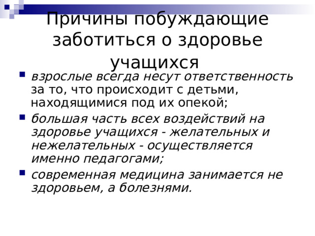 Причины побуждающие заботиться о здоровье учащихся  взрослые всегда несут ответственность за то, что происходит с детьми, находящимися под их опекой; большая часть всех воздействий на здоровье учащихся - желательных и нежелательных - осуществляется именно педагогами;  современная медицина занимается не здоровьем, а болезнями. 
