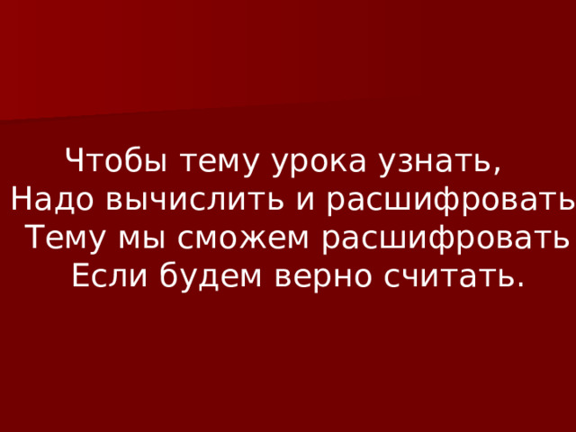 Чтобы тему урока узнать,  Надо вычислить и расшифровать.  Тему мы сможем расшифровать  Если будем верно считать. 