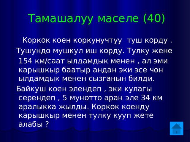  Тамашалуу маселе (40)  Коркок коен коркунучтуу туш корду .  Тушундо мушкул иш корду. Тулку жене  154 км/саат ылдамдык менен , ал эми карышкыр баатыр андан эки эсе чон ылдамдык менен сызганын билди.  Байкуш коен элендеп , эки кулагы серендеп , 5 мунотто аран эле 34 км аралыкка жылды. Коркок коенду карышкыр менен тулку кууп жете алабы ? 