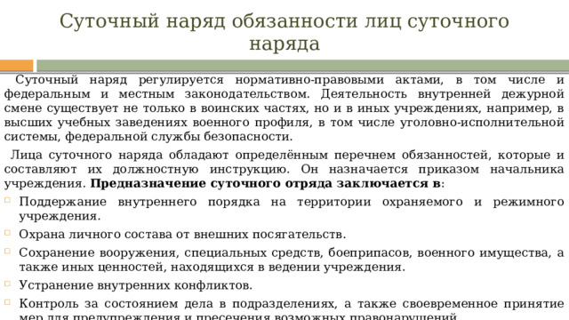 Суточный наряд обязанности лиц суточного наряда  Суточный наряд регулируется нормативно-правовыми актами, в том числе и федеральным и местным законодательством. Деятельность внутренней дежурной смене существует не только в воинских частях, но и в иных учреждениях, например, в высших учебных заведениях военного профиля, в том числе уголовно-исполнительной системы, федеральной службы безопасности.  Лица суточного наряда обладают определённым перечнем обязанностей, которые и составляют их должностную инструкцию. Он назначается приказом начальника учреждения. Предназначение суточного отряда заключается в : Поддержание внутреннего порядка на территории охраняемого и режимного учреждения. Охрана личного состава от внешних посягательств. Сохранение вооружения, специальных средств, боеприпасов, военного имущества, а также иных ценностей, находящихся в ведении учреждения. Устранение внутренних конфликтов. Контроль за состоянием дела в подразделениях, а также своевременное принятие мер для предупреждения и пресечения возможных правонарушений. 