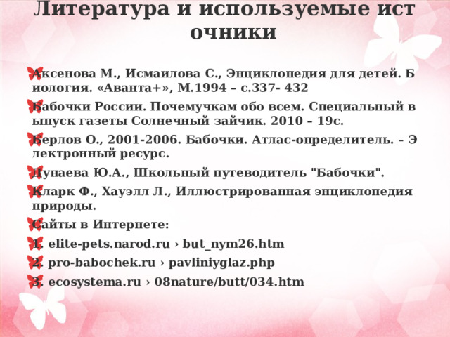 Литература и используемые источники    Аксенова М., Исмаилова С., Энциклопедия для детей. Биология. «Аванта+», М.1994 – с.337- 432 Бабочки России. Почемучкам обо всем. Специальный выпуск газеты Солнечный зайчик. 2010 – 19с. Берлов О., 2001-2006. Бабочки. Атлас-определитель. – Электронный ресурс. Дунаева Ю.А., Школьный путеводитель 