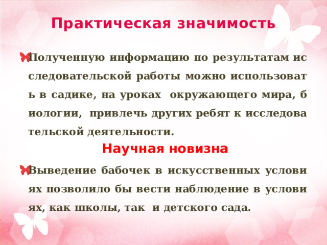 Практическая значимость Полученную информацию по результатам исследовательской работы можно использовать в садике, на уроках окружающего мира, биологии, привлечь других ребят к исследовательской деятельности.   Научная новизна Выведение бабочек в искусственных условиях позволило бы вести наблюдение в условиях, как школы, так и детского сада.      