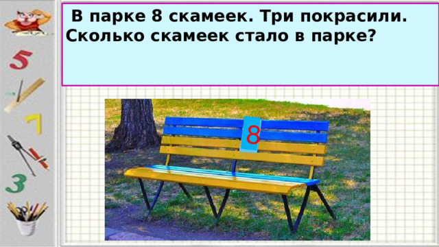 8   В парке 8 скамеек. Три покрасили. Сколько скамеек стало в парке?   