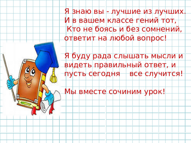 Я знаю вы - лучшие из лучших. И в вашем классе гений тот,  Кто не боясь и без сомнений, ответит на любой вопрос! Я буду рада слышать мысли и видеть правильный ответ, и пусть сегодня все случится! Мы вместе сочиним урок! 