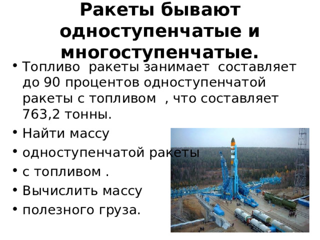 Ракеты бывают одноступенчатые и многоступенчатые. Топливо ракеты занимает составляет до 90 процентов одноступенчатой ракеты с топливом , что составляет 763,2 тонны. Найти массу одноступенчатой ракеты с топливом . Вычислить массу полезного груза. 