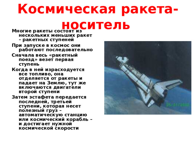 Космическая ракета-носитель Многие ракеты состоят из нескольких меньших ракет – ракетных ступеней При запуске в космос они работают последовательно Сначала весь «ракетный поезд» везет первая ступень Когда в ней израсходуется все топливо, она отделяется от ракеты и падает на Землю, тут же включаются двигатели второй ступени Затем эстафета передается последней, третьей ступени, которая несет полезный груз – автоматическую станцию или космический корабль – и достигает нужной космической скорости 