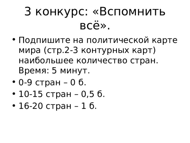 3 конкурс: «Вспомнить всё». Подпишите на политической карте мира (стр.2-3 контурных карт) наибольшее количество стран. Время: 5 минут. 0-9 стран – 0 б. 10-15 стран – 0,5 б. 16-20 стран – 1 б. 