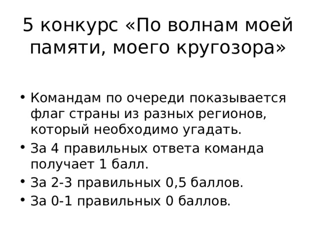 5 конкурс «По волнам моей памяти, моего кругозора» Командам по очереди показывается флаг страны из разных регионов, который необходимо угадать. За 4 правильных ответа команда получает 1 балл. За 2-3 правильных 0,5 баллов. За 0-1 правильных 0 баллов. 