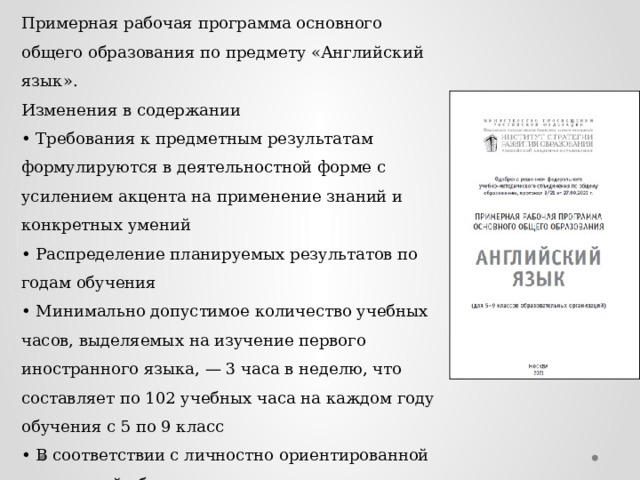 Примерная рабочая программа основного общего образования по предмету «Английский язык». Изменения в содержании • Требования к предметным результатам формулируются в деятельностной форме с усилением акцента на применение знаний и конкретных умений • Распределение планируемых результатов по годам обучения • Минимально допустимое количество учебных часов, выделяемых на изучение первого иностранного языка, — 3 часа в неделю, что составляет по 102 учебных часа на каждом году обучения с 5 по 9 класс • В соответствии с личностно ориентированной парадигмой образования основными подходами к обучению иностранным языкам признаются компетентностный, системно-деятельностный, межкультурный и коммуникативно-когнитивный. 