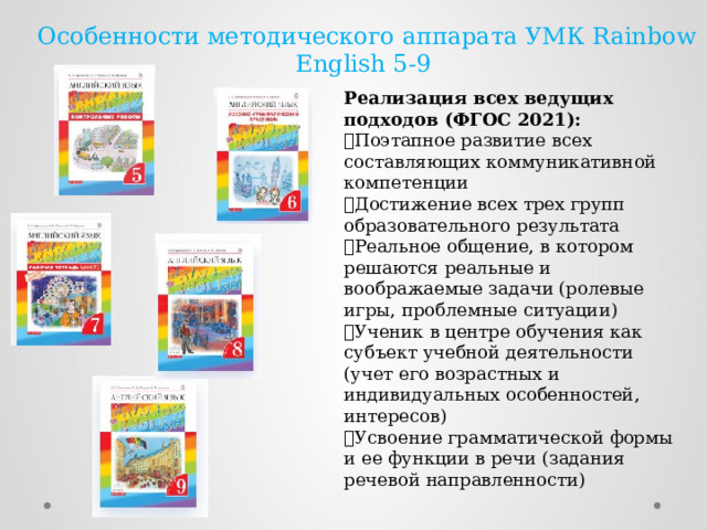 Особенности методического аппарата УМК Rainbow English 5-9 Реализация всех ведущих подходов (ФГОС 2021):  Поэтапное развитие всех составляющих коммуникативной компетенции  Достижение всех трех групп образовательного результата  Реальное общение, в котором решаются реальные и воображаемые задачи (ролевые игры, проблемные ситуации)  Ученик в центре обучения как субъект учебной деятельности (учет его возрастных и индивидуальных особенностей, интересов)  Усвоение грамматической формы и ее функции в речи (задания речевой направленности) 