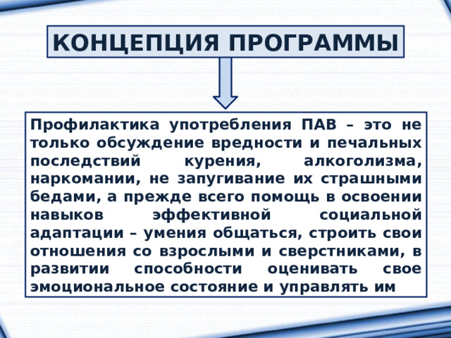 КОНЦЕПЦИЯ ПРОГРАММЫ Профилактика употребления ПАВ – это не только обсуждение вредности и печальных последствий курения, алкоголизма, наркомании, не запугивание их страшными бедами, а прежде всего помощь в освоении навыков эффективной социальной адаптации – умения общаться, строить свои отношения со взрослыми и сверстниками, в развитии способности оценивать свое эмоциональное состояние и управлять им 