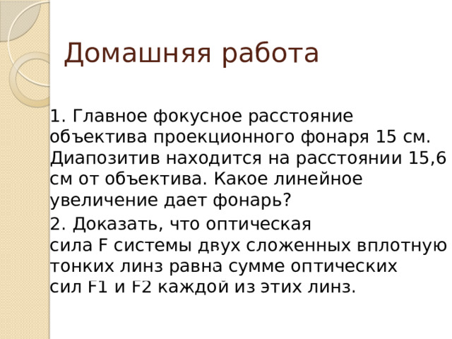 Домашняя работа 1. Главное фокусное расстояние объектива проекционного фонаря 15 см. Диапозитив находится на расстоянии 15,6 см от объектива. Какое линейное увеличение дает фонарь? 2. Доказать, что оптическая сила F системы двух сложенных вплотную тонких линз равна сумме оптических сил F1 и F2 каждой из этих линз. 