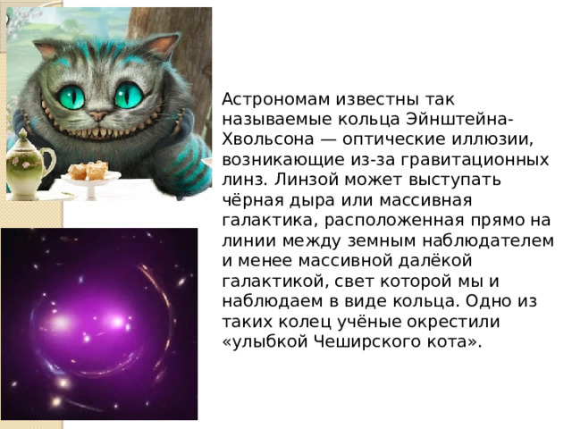 Астрономам известны так называемые кольца Эйнштейна-Хвольсона — оптические иллюзии, возникающие из-за гравитационных линз. Линзой может выступать чёрная дыра или массивная галактика, расположенная прямо на линии между земным наблюдателем и менее массивной далёкой галактикой, свет которой мы и наблюдаем в виде кольца. Одно из таких колец учёные окрестили «улыбкой Чеширского кота». 