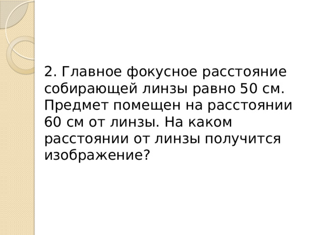 2. Главное фокусное расстояние собирающей линзы равно 50 см. Предмет помещен на расстоянии 60 см от линзы. На каком расстоянии от линзы получится изображение? 