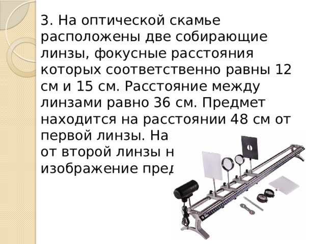 3. На оптической скамье расположены две собирающие линзы, фокусные расстояния которых соответственно равны 12 см и 15 см. Расстояние между линзами равно 36 см. Предмет находится на расстоянии 48 см от первой линзы. На каком расстоянии от второй линзы находится изображение предмета? 
