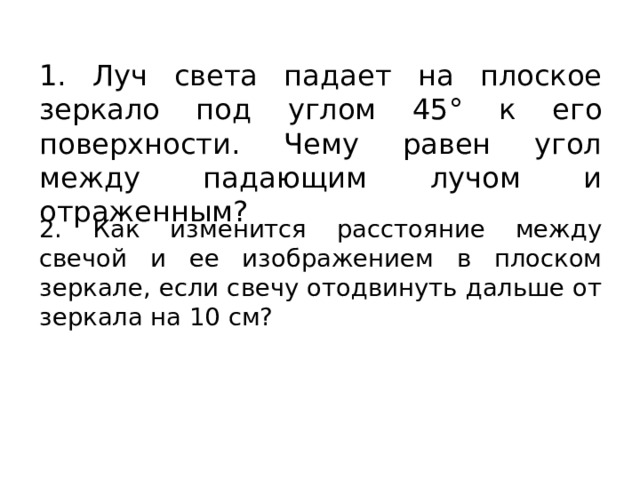 1. Луч света падает на плоское зеркало под углом 45° к его поверхности. Чему равен угол между падающим лучом и отраженным? 2. Как изменится расстояние между свечой и ее изображением в плоском зеркале, если свечу отодвинуть дальше от зеркала на 10 см? 