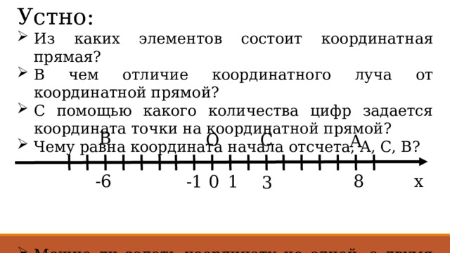 Устно: Из каких элементов состоит координатная прямая? В чем отличие координатного луча от координатной прямой? С помощью какого количества цифр задается координата точки на координатной прямой? Чему равна координата начала отсчета, A, C, B? Можно ли задать координату не одной, а двумя точками? B C O A -6 8 x 0 1 -1 3 