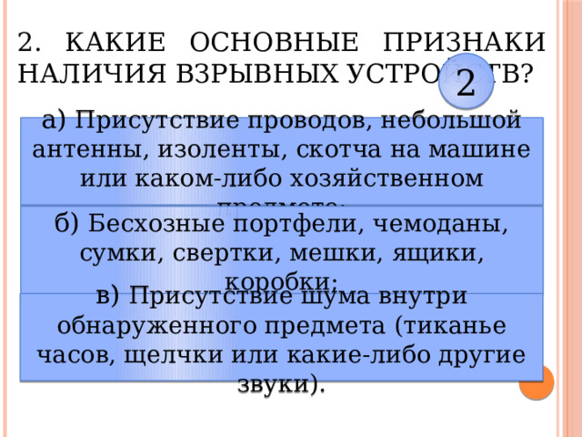 2. Какие основные признаки наличия взрывных устройств? 2 а) Присутствие проводов, небольшой антенны, изоленты, скотча на машине или каком-либо хозяйственном предмете; б) Бесхозные портфели, чемоданы, сумки, свертки, мешки, ящики, коробки; в) Присутствие шума внутри обнаруженного предмета (тиканье часов, щелчки или какие-либо другие звуки). 