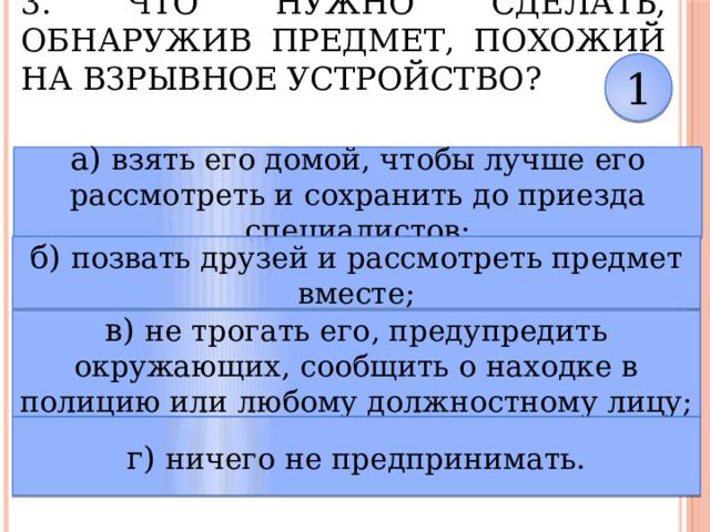 3. Что нужно сделать, обнаружив предмет, похожий на взрывное устройство? 1 а) взять его домой, чтобы лучше его рассмотреть и сохранить до приезда специалистов; б) позвать друзей и рассмотреть предмет вместе; в) не трогать его, предупредить окружающих, сообщить о находке в полицию или любому должностному лицу; г) ничего не предпринимать. 