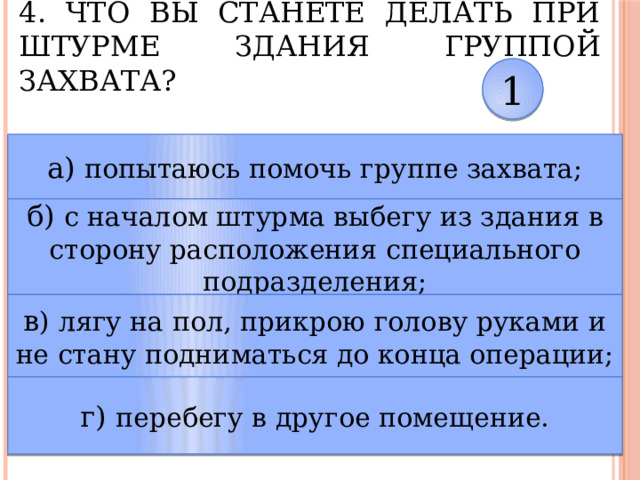 4. Что вы станете делать при штурме здания группой захвата? 1 а) попытаюсь помочь группе захвата; б) с началом штурма выбегу из здания в сторону расположения специального подразделения; в ) лягу на пол, прикрою голову руками и не стану подниматься до конца операции; г) перебегу в другое помещение. 