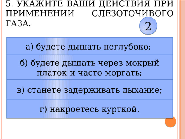 5. Укажите ваши действия при применении слезоточивого газа. 2 а) будете дышать неглубоко; б) будете дышать через мокрый платок и часто моргать; в) станете задерживать дыхание; г) накроетесь курткой. 