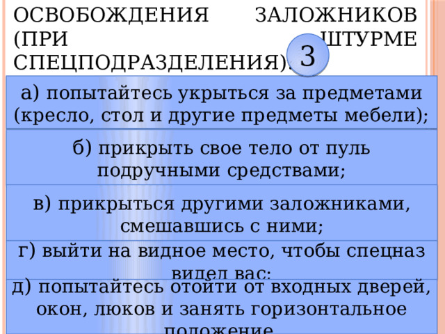 7. В случае силового освобождения заложников (при штурме спецподразделения): 3 а) попытайтесь укрыться за предметами (кресло, стол и другие предметы мебели); б) прикрыть свое тело от пуль подручными средствами; в) прикрыться другими заложниками, смешавшись с ними; г) выйти на видное место, чтобы спецназ видел вас; д) попытайтесь отойти от входных дверей, окон, люков и занять горизонтальное положение. 