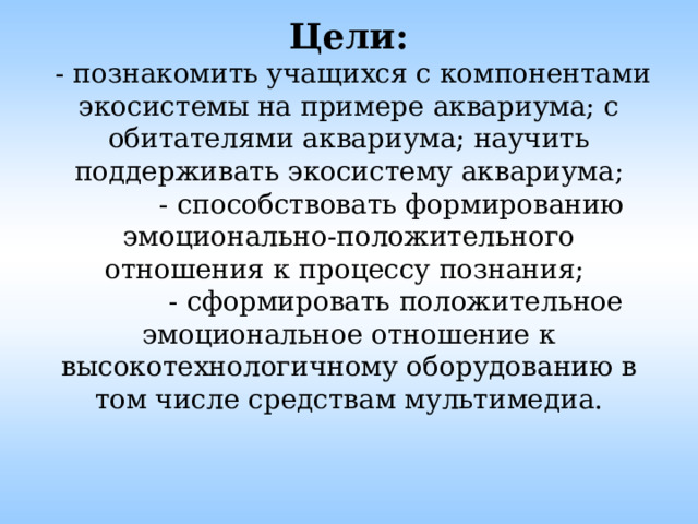 Цели:  - познакомить учащихся с компонентами экосистемы на примере аквариума; с обитателями аквариума; научить поддерживать экосистему аквариума;  - способствовать формированию эмоционально-положительного отношения к процессу познания;  - сформировать положительное эмоциональное отношение к высокотехнологичному оборудованию в том числе средствам мультимедиа.      