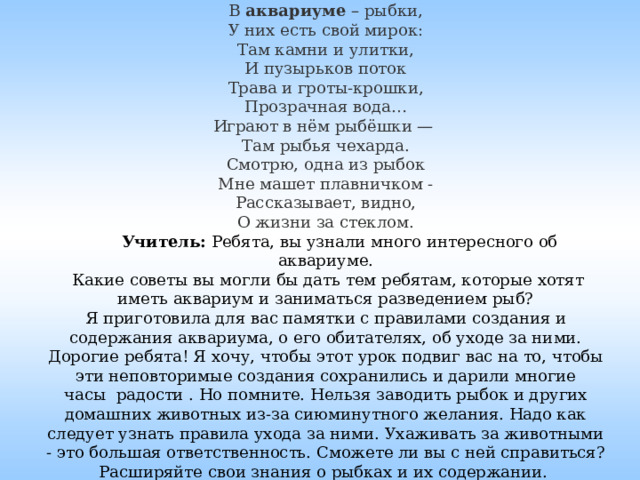 В  аквариуме  – рыбки,  У них есть свой мирок:  Там камни и улитки,  И пузырьков поток  Трава и гроты-крошки,  Прозрачная вода…  Играют в нём рыбёшки —   Там рыбья чехарда.  Смотрю, одна из рыбок  Мне машет плавничком -  Рассказывает, видно,  О жизни за стеклом.   Учитель: Ребята, вы узнали много интересного об аквариуме.  Какие советы вы могли бы дать тем ребятам, которые хотят иметь аквариум и заниматься разведением рыб?  Я приготовила для вас памятки с правилами создания и содержания аквариума, о его обитателях, об уходе за ними.  Дорогие ребята! Я хочу, чтобы этот урок подвиг вас на то, чтобы эти неповторимые создания сохранились и дарили многие часы  радости . Но помните. Нельзя заводить рыбок и других домашних животных из-за сиюминутного желания. Надо как следует узнать правила ухода за ними. Ухаживать за животными - это большая ответственность. Сможете ли вы с ней справиться? Расширяйте свои знания о рыбках и их содержании.   