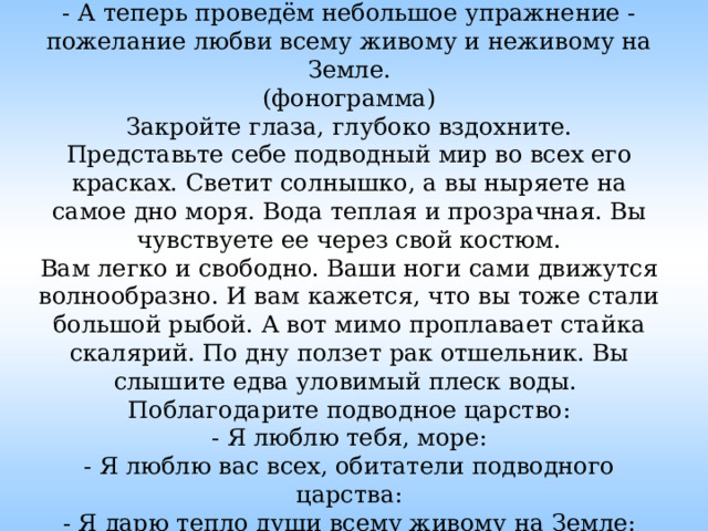  ПСИХОТРЕНИНГ.  - А теперь проведём небольшое упражнение - пожелание любви всему живому и неживому на Земле.  (фонограмма)  Закройте глаза, глубоко вздохните.  Представьте себе подводный мир во всех его красках. Светит солнышко, а вы ныряете на самое дно моря. Вода теплая и прозрачная. Вы чувствуете ее через свой костюм.  Вам легко и свободно. Ваши ноги сами движутся волнообразно. И вам кажется, что вы тоже стали большой рыбой. А вот мимо проплавает стайка скалярий. По дну ползет рак отшельник. Вы слышите едва уловимый плеск воды. Поблагодарите подводное царство:  - Я люблю тебя, море:  - Я люблю вас всех, обитатели подводного царства:  - Я дарю тепло души всему живому на Земле:  А теперь вздохните глубоко. Выдохните. Откройте глаза.   