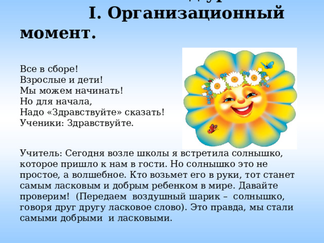  Ход урока.   I. Организационный момент.     Все в сборе!  Взрослые и дети!  Мы можем начинать!  Но для начала,  Надо «Здравствуйте» сказать!  Ученики: Здравствуйте.    Учитель: Сегодня возле школы я встретила солнышко, которое пришло к нам в гости. Но солнышко это не простое, а волшебное. Кто возьмет его в руки, тот станет самым ласковым и добрым ребенком в мире. Давайте проверим! (Передаем воздушный шарик – солнышко, говоря друг другу ласковое слово). Это правда, мы стали самыми добрыми и ласковыми.   