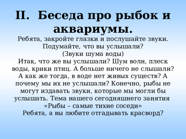 II. Беседа про рыбок и аквариумы.  Ребята, закройте глазки и послушайте звуки. Подумайте, что вы услышали?  (Звуки шума воды)  Итак, что же вы услышали? Шум волн, плеск воды, крики птиц. А больше ничего не слышали? А как же тогда, в воде нет живых существ? А почему мы их не услышали? Конечно, рыбы не могут издавать звуки, которые мы могли бы услышать. Тема нашего сегодняшнего занятия  «Рыбы – самые тихие соседи»  Ребята, а вы любите отгадывать красворд?   