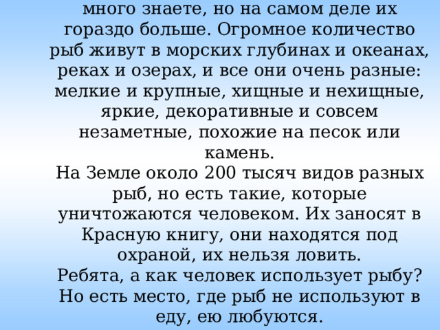 А ещё каких рыб вы знаете? Молодцы, много знаете, но на самом деле их гораздо больше. Огромное количество рыб живут в морских глубинах и океанах, реках и озерах, и все они очень разные: мелкие и крупные, хищные и нехищные, яркие, декоративные и совсем незаметные, похожие на песок или камень.  На Земле около 200 тысяч видов разных рыб, но есть такие, которые уничтожаются человеком. Их заносят в Красную книгу, они находятся под охраной, их нельзя ловить.  Ребята, а как человек использует рыбу?  Но есть место, где рыб не используют в еду, ею любуются.  Где это? 