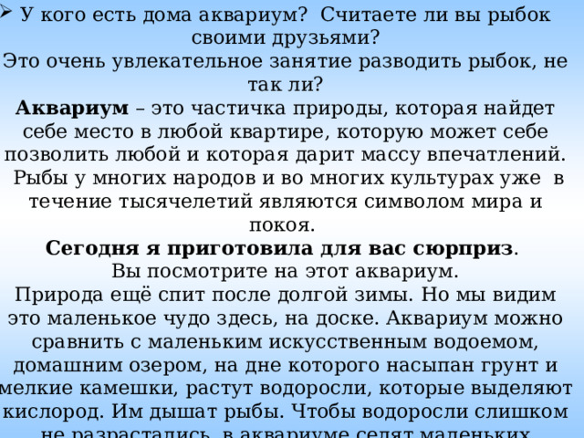 У кого есть дома аквариум? Считаете ли вы рыбок своими друзьями?  Это очень увлекательное занятие разводить рыбок, не так ли?  Аквариум  – это частичка природы, которая найдет себе место в любой квартире, которую может себе позволить любой и которая дарит массу впечатлений.  Рыбы у многих народов и во многих культурах уже  в течение тысячелетий являются символом мира и покоя.  Сегодня я приготовила для вас сюрприз .  Вы посмотрите на этот аквариум.  Природа ещё спит после долгой зимы. Но мы видим это маленькое чудо здесь, на доске. Аквариум можно сравнить с маленьким искусственным водоемом, домашним озером, на дне которого насыпан грунт и мелкие камешки, растут водоросли, которые выделяют кислород. Им дышат рыбы. Чтобы водоросли слишком не разрастались, в аквариуме селят маленьких животных - улиток, которые поедают водоросли. 