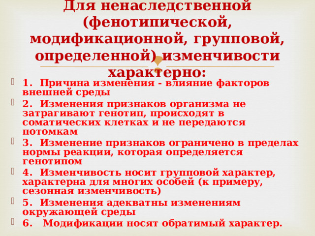 Для ненаследственной (фенотипической, модификационной, групповой, определенной) изменчивости характерно: 1.  Причина изменения - влияние факторов внешней среды 2.  Изменения признаков организма не затрагивают генотип, происходят в соматических клетках и не передаются потомкам 3.  Изменение признаков ограничено в пределах нормы реакции, которая определяется генотипом 4.  Изменчивость носит групповой характер, характерна для многих особей (к примеру, сезонная изменчивость) 5.  Изменения адекватны изменениям окружающей среды 6.  Модификации носят обратимый характер.  