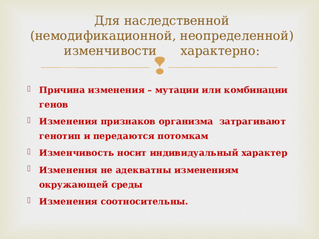 Для наследственной (немодификационной, неопределенной) изменчивости характерно:   Причина изменения – мутации или комбинации генов Изменения признаков организма затрагивают генотип и передаются потомкам Изменчивость носит индивидуальный характер Изменения не адекватны изменениям окружающей среды Изменения соотносительны.  