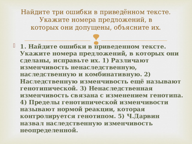 Найдите три ошибки в приведённом тексте. Укажите номера предложений, в  которых они допущены, объясните их.   1. Найдите ошибки в приведенном тексте. Укажите номера предложений, в которых они сделаны, исправьте их. 1) Различают изменчивость ненаследственную, наследственную и комбинативную. 2) Наследственную изменчивость ещё называют генотипической. 3) Ненаследственная изменчивость связана с изменением генотипа. 4) Пределы генотипической изменчивости называют нормой реакции, которая контролируется генотипом. 5) Ч.Дарвин назвал наследственную изменчивость неопределенной. 