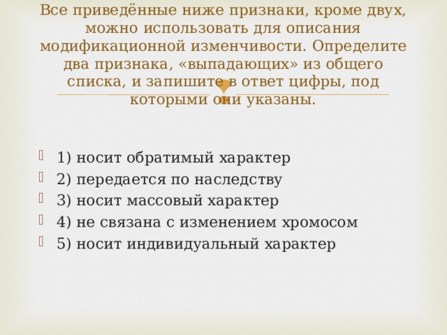 Все приведённые ниже признаки, кроме двух, можно использовать для описания модификационной изменчивости. Определите два признака, «выпадающих» из общего списка, и запишите в ответ цифры, под которыми они указаны. 1) носит обратимый характер 2) передается по наследству 3) носит массовый характер 4) не связана с изменением хромосом 5) носит индивидуальный характер  