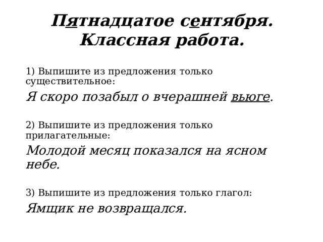 П я тнадцатое с е нтября. Классная работа. 1) Выпишите из предложения только существительное: Я скоро позабыл о вчерашней вьюге . 2) Выпишите из предложения только прилагательные: Молодой месяц показался на ясном небе. 3) Выпишите из предложения только глагол: Ямщик не возвращался. 