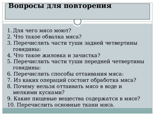  Вопросы для повторения    Для чего мясо моют? 2. Что такое обвалка мяса?  3. Перечислить части туши задней четвертины говядины: 4. Что такое жиловка и зачистка? 5. Перечислить части туши передней четвертины говядины: 6. Перечислить способы оттаивания мяса: 7. Из каких операций состоит обработка мяса? 8. Почему нельзя оттаивать мясо в воде и мелкими кусками? 9. Какие пищевые вещества содержатся в мясе? 10. Перечислить основные ткани мяса. 