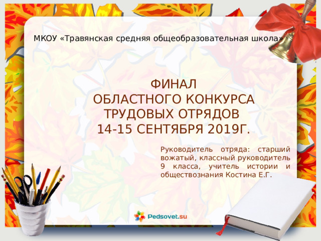 МКОУ «Травянская средняя общеобразовательная школа» ФИНАЛ ОБЛАСТНОГО КОНКУРСА ТРУДОВЫХ ОТРЯДОВ 14-15 СЕНТЯБРЯ 2019Г. Руководитель отряда: старший вожатый, классный руководитель 9 класса, учитель истории и обществознания Костина Е.Г. 