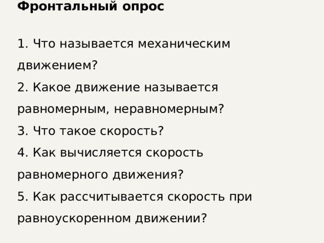 Фронтальный опрос  Что называется механическим движением?  Какое движение называется равномерным, неравномерным?  Что такое скорость?  Как вычисляется скорость равномерного движения?  Как рассчитывается скорость  при равноускоренном движении? 