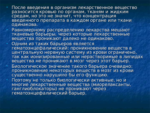 После введения в организм лекарственное вещество разносится кровью по органам, тканям и жидким средам, но это не значит, что концентрация введенного препарата в каждом органе или ткани одинакова. Равномерному распределению лекарства мешают тканевые барьеры, через которые лекарственные вещества проникают далеко не одинаково. Одним из таких барьеров является гематоэнцефалический: проникновение веществ в центральную нервную систему из крови ограничено, так как ионизированные или нерастворимые в липидах вещества не проникают в мозг через этот барьер. Биологическое значение такого барьера очевидно: проникновение некоторых веществ в мозг из крови существенно нарушило бы его функцию. Поэтому не только биологически активные, но и многие лекарственные вещества (миорелаксанты, ганглиоблокаторы) не проникают через гематоэнцефалический барьер.  