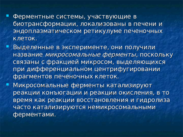Ферментные системы, участвующие в биотрансформации, локализованы в печени и эндоплазматическом ретикулуме печеночных клеток. Выделенные в эксперименте, они получили название микросомальные ферменты , поскольку связаны с фракцией микросом, выделяющихся при дифференциальном центрифугировании фрагментов печеночных клеток. Микросомальные ферменты катализируют реакции конъюгации и реакции окисления, в то время как реакции восстановления и гидролиза часто катализируются немикросомальными ферментами.  
