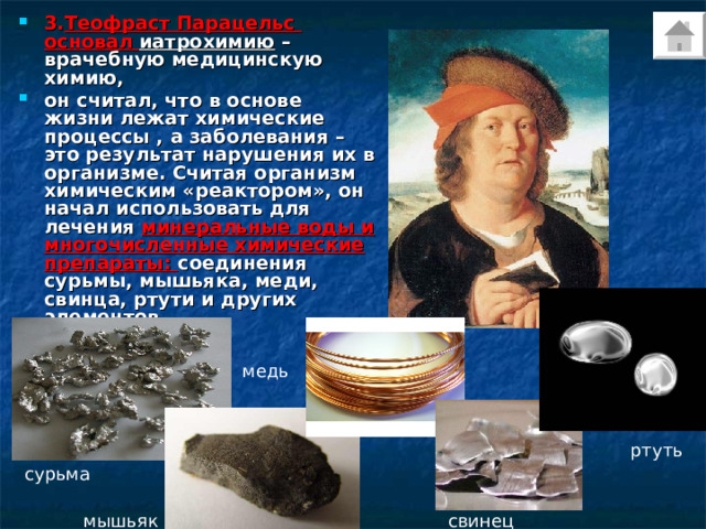 3. Теофраст Парацельс основал иатрохимию – врачебную медицинскую химию, он считал, что в основе жизни лежат химические процессы , а заболевания – это результат нарушения их в организме. Считая организм химическим «реактором», он начал использовать для лечения минеральные воды и многочисленные химические препараты: соединения сурьмы, мышьяка, меди, свинца, ртути и других элементов.  медь ртуть сурьма мышьяк свинец 