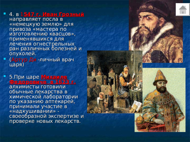 4. в 1 547 г. Иван Грозный направляет посла в «немецкую землю» для привоза «мастера по изготовлению квасцов», применявшихся для лечения огнестрельных ран различных болезней и опухолей. ( Артур Ди -личный врач царя)  5.При царе Михаиле Федоровиче в 1623 г. алхимисты готовили обычные лекарства в химической лаборатории по указанию аптекарей, принимали участие в «надкушивании» - своеобразной экспертизе и проверке новых лекарств. 