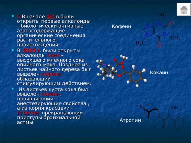 6. В начале XIX в.были открыты первые алкалоиды – биологически активные азотосодержащие органические соединения растительного происхождения. В 1803 г . были открыты алкалоиды опия – высохшего млечного сока опийного мака. Позднее из листьев чайного дерева был выделен кофеин, обладающий стимулирующим действием.  Из листьев куста кока был выделен кокаин , проявляющий анестезирующие свойства , а из корня красавки – атропин , прекращающий приступы бронхиальной астмы. Кофеин Кокаин Атропин 